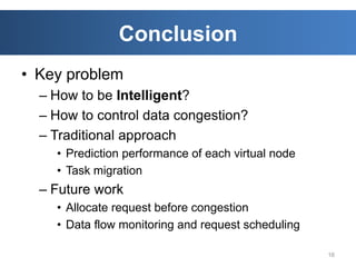 Conclusion
• Key problem
  – How to be Intelligent?
  – How to control data congestion?
  – Traditional approach
    • Prediction performance of each virtual node
    • Task migration
  – Future work
    • Allocate request before congestion
    • Data flow monitoring and request scheduling

                                                    16
 