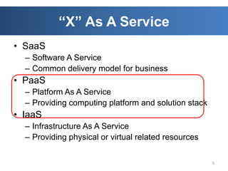 “X” As A Service
• SaaS
  – Software A Service
  – Common delivery model for business
• PaaS
  – Platform As A Service
  – Providing computing platform and solution stack
• IaaS
  – Infrastructure As A Service
  – Providing physical or virtual related resources

                                                      3
 