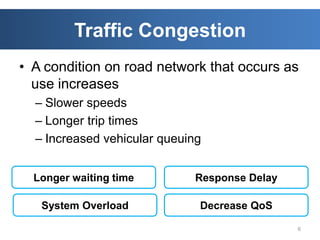 Traffic Congestion
• A condition on road network that occurs as
  use increases
  – Slower speeds
  – Longer trip times
  – Increased vehicular queuing


  Longer waiting time        Response Delay

   System Overload            Decrease QoS

                                              6
 