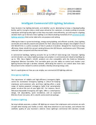 Intelligent Commercial LED Lighting Solutions 
Every business has lighting demands, and whether you’re attempting to keep a shipping/loading facility well lit, trying to make a retail space attractive for customers, or simply working to provide employees with high quality light so that they may work more efficiently, you will require a lighting solution that’s up to the task. Deco Lighting is an industry leading manufacturer of commercial LED lighting solutions that can be tailored to any purpose and setting. 
Offering the latest in green technology, energy saving lighting, and efficient controls, Deco Lighting continually wins industry awards and patents for their unique product designs. Deco Digital’s line of LED Retrofit Kits is a prime example of Deco’s product innovation. Designed for maximum energy efficiency, these retrofit kits convert existing fixtures into LED fixtures, and feature up to 75% power reduction when compared with fluorescent tubes. 
In commercial buildings, lighting accounts for up to 40% of total energy cost. However, lighting control solutions can reduce lighting energy consumption in commercial and industrial buildings by up to 70%. Deco Digital’s retrofit products are also compatible with the Daintree Networks Integrated Wireless Controller. This controller gives you the ability to control and monitor your lighting fixtures through a wireless network, eliminating the need to run control wires from each fixture back to the network’s central controller, thereby reducing energy costs. 
Here’s a quick glance at how you can employ our commercial LED lighting solutions: 
Emergency Lighting 
The importance of reliable and high-efficiency emergency lights cannot be overstated. Emergency lighting is critical for keeping employees and customers safe, and Deco Lighting offers a wide range of battery-powered emergency lights that automatically power on when the rest of your lights fail. For instance, Deco’s Miniature Adjustable Emergency LED Light, offers a contemporary design, full adjustability, quick installation, and an expected lifetime of over ten years, all in a stylish and economical package. 
Outdoor Lighting 
Serving multiple purposes, outdoor LED lighting can ensure that employees and customers are safe at night when leaving your facility or store, help draw attention to your location, and enhance the aesthetic quality of your business’s exterior. Deco Lighting’s commercial LED solutions include  