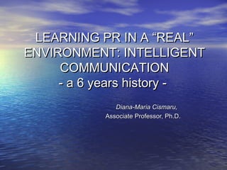LEARNING PR IN A “REAL”
ENVIRONMENT: INTELLIGENT
     COMMUNICATION
     - a 6 years history -
              Diana-Maria Cismaru,
           Associate Professor, Ph.D.
 