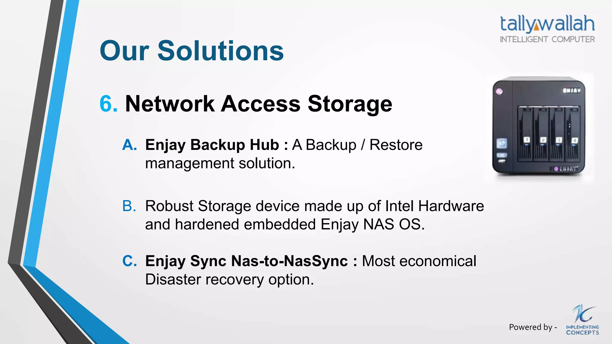 Powered by -
Our Solutions
6. Network Access Storage
A. Enjay Backup Hub : A Backup / Restore
management solution.
B. Robust Storage device made up of Intel Hardware
and hardened embedded Enjay NAS OS.
C. Enjay Sync Nas-to-NasSync : Most economical
Disaster recovery option.
 