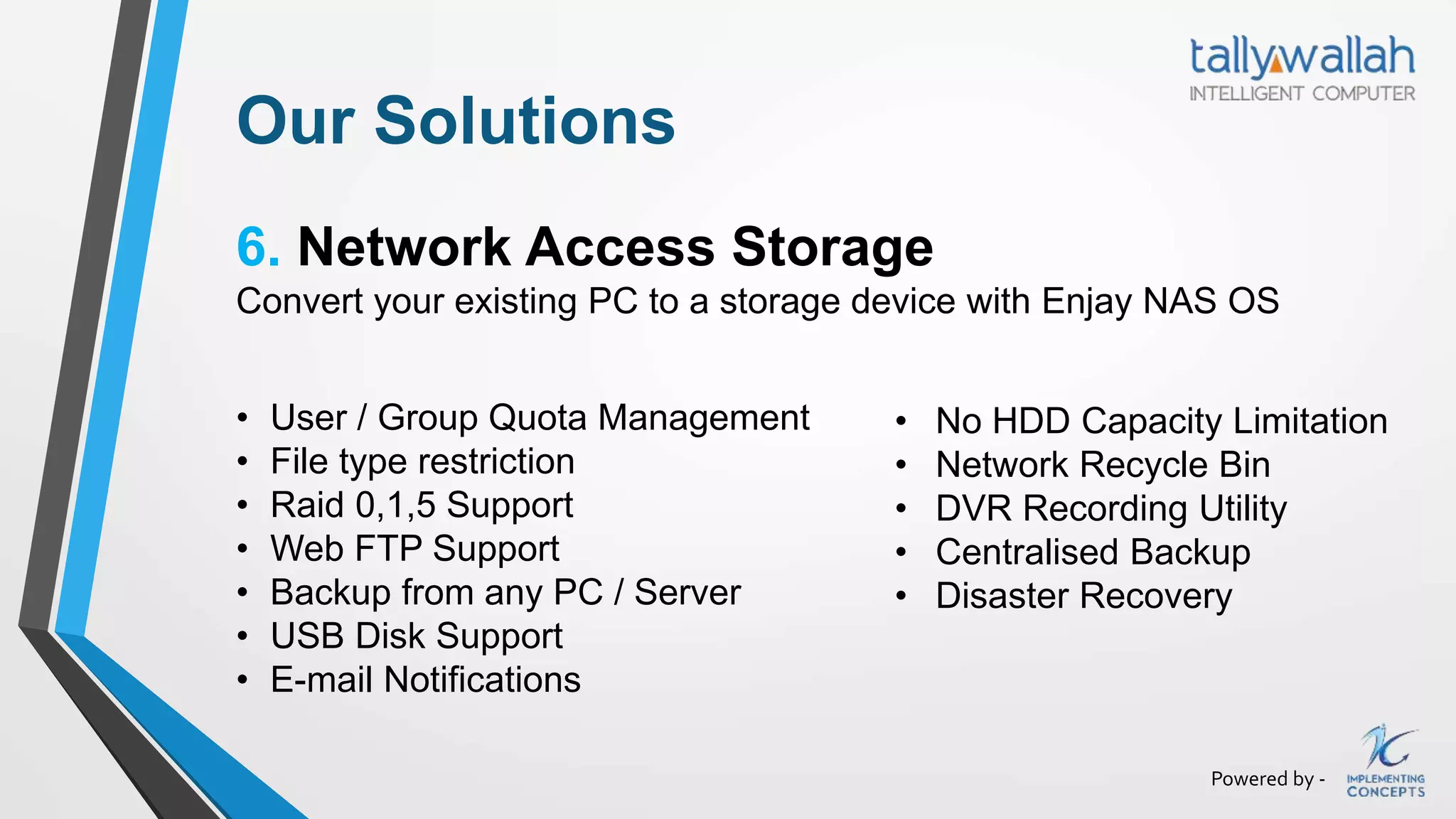 Powered by -
Our Solutions
6. Network Access Storage
Convert your existing PC to a storage device with Enjay NAS OS
• User / Group Quota Management
• File type restriction
• Raid 0,1,5 Support
• Web FTP Support
• Backup from any PC / Server
• USB Disk Support
• E-mail Notifications
• No HDD Capacity Limitation
• Network Recycle Bin
• DVR Recording Utility
• Centralised Backup
• Disaster Recovery
 