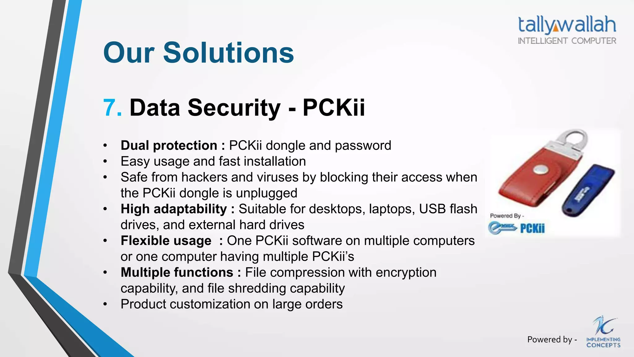 Powered by -
Our Solutions
7. Data Security - PCKii
• Dual protection : PCKii dongle and password
• Easy usage and fast installation
• Safe from hackers and viruses by blocking their access when
the PCKii dongle is unplugged
• High adaptability : Suitable for desktops, laptops, USB flash
drives, and external hard drives
• Flexible usage : One PCKii software on multiple computers
or one computer having multiple PCKii’s
• Multiple functions : File compression with encryption
capability, and file shredding capability
• Product customization on large orders
 