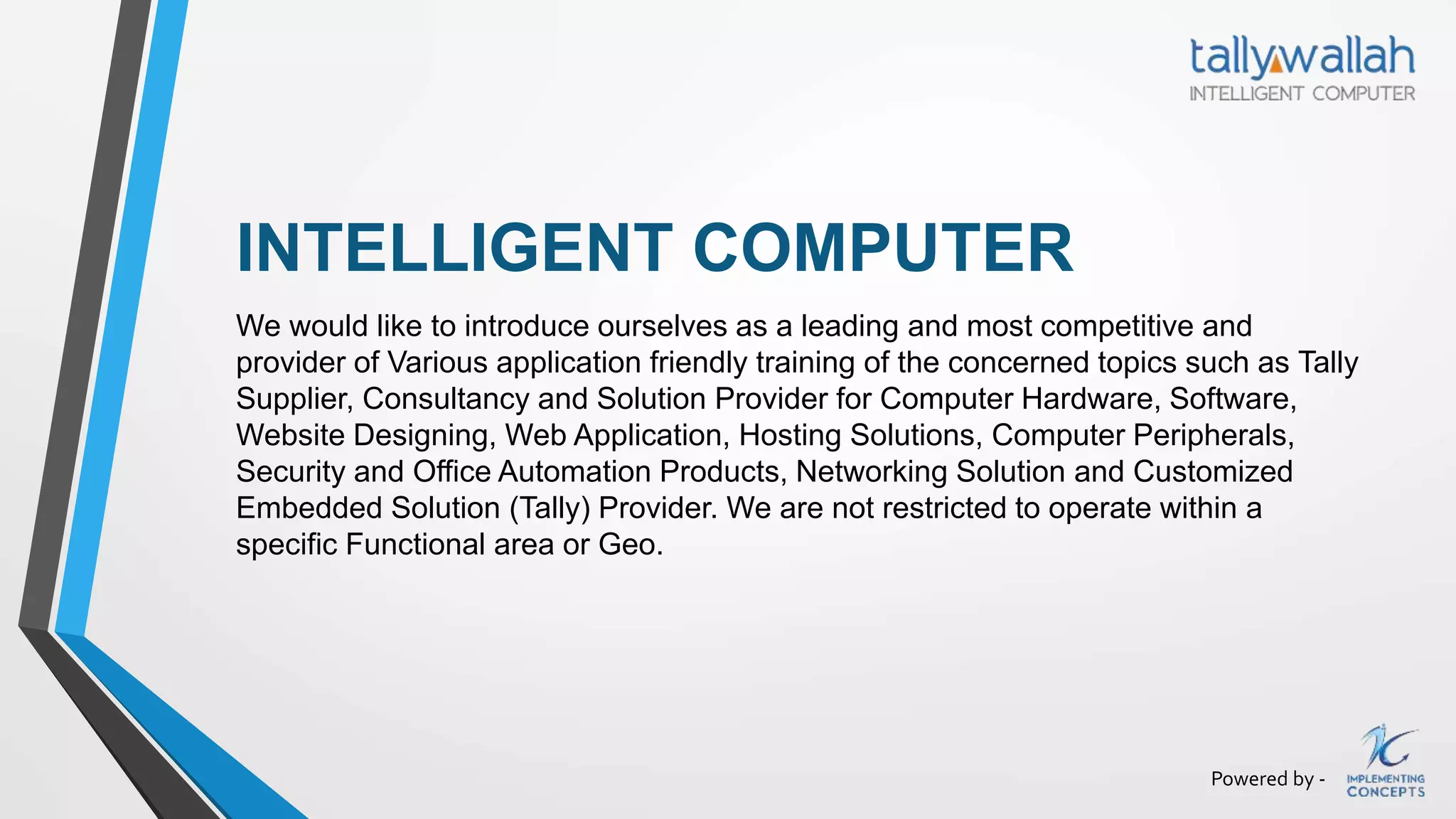 Powered by -
INTELLIGENT COMPUTER
We would like to introduce ourselves as a leading and most competitive and
provider of Various application friendly training of the concerned topics such as Tally
Supplier, Consultancy and Solution Provider for Computer Hardware, Software,
Website Designing, Web Application, Hosting Solutions, Computer Peripherals,
Security and Office Automation Products, Networking Solution and Customized
Embedded Solution (Tally) Provider. We are not restricted to operate within a
specific Functional area or Geo.
 