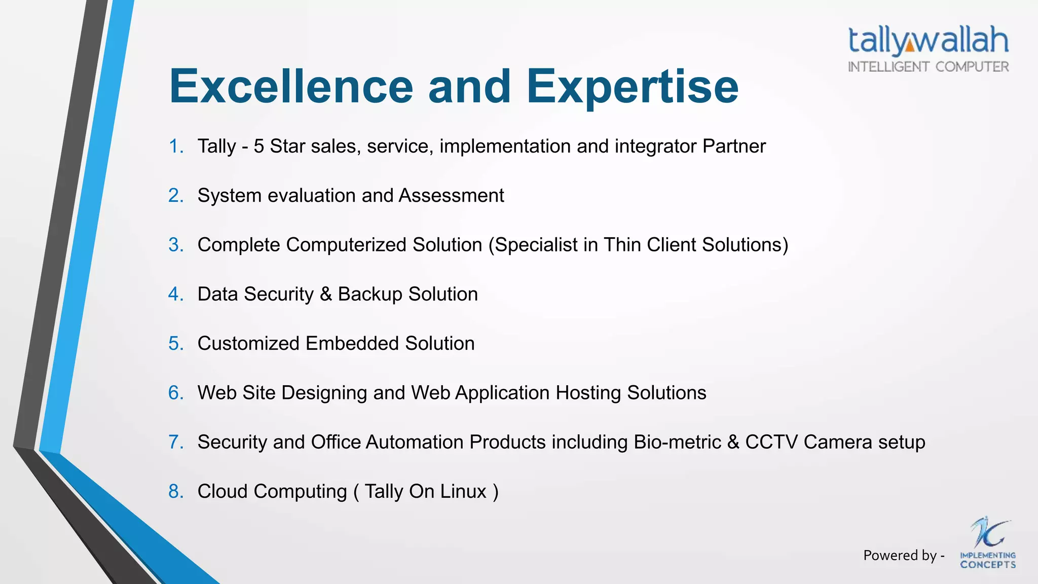 Powered by -
Excellence and Expertise
1. Tally - 5 Star sales, service, implementation and integrator Partner
2. System evaluation and Assessment
3. Complete Computerized Solution (Specialist in Thin Client Solutions)
4. Data Security & Backup Solution
5. Customized Embedded Solution
6. Web Site Designing and Web Application Hosting Solutions
7. Security and Office Automation Products including Bio-metric & CCTV Camera setup
8. Cloud Computing ( Tally On Linux )
 