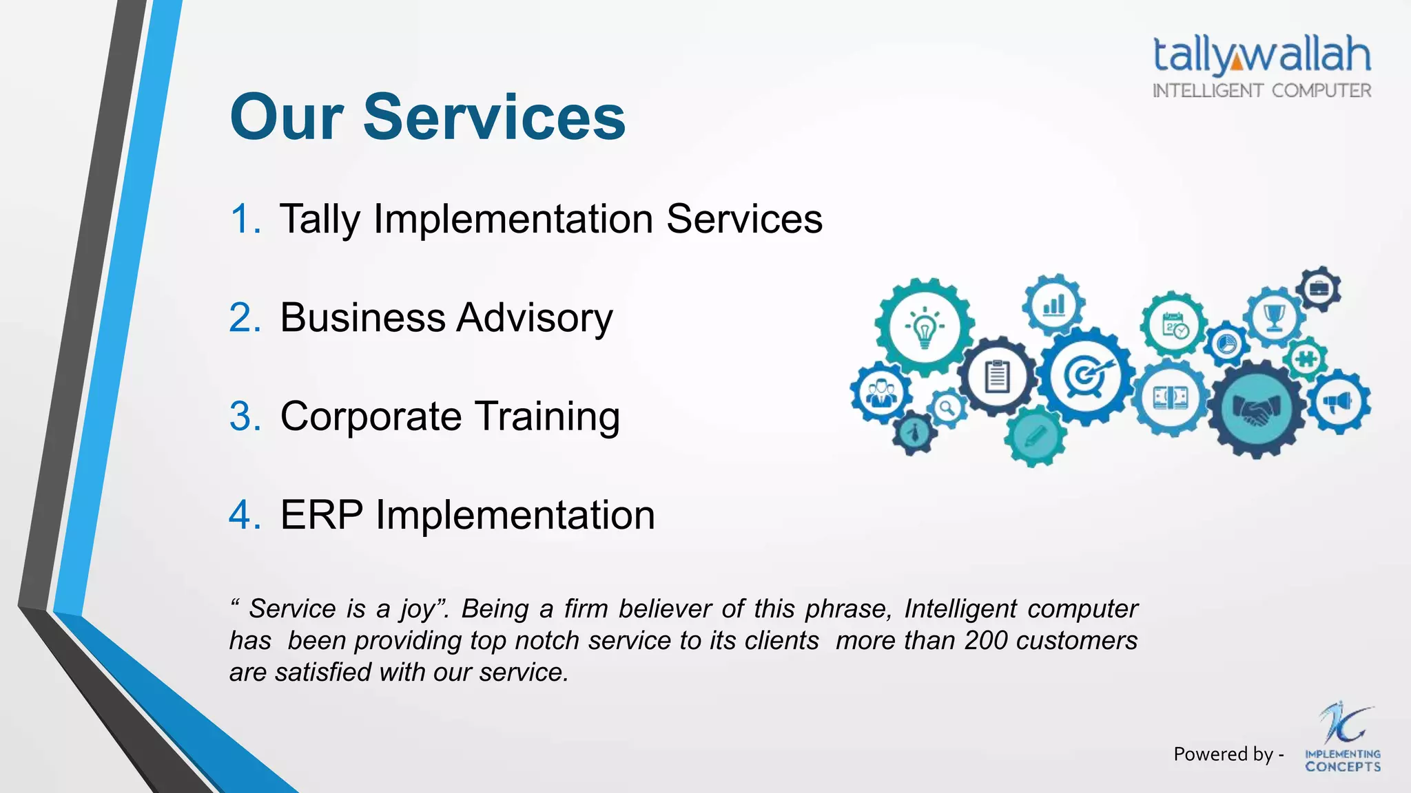 Powered by -
Our Services
1. Tally Implementation Services
2. Business Advisory
3. Corporate Training
4. ERP Implementation
“ Service is a joy”. Being a firm believer of this phrase, Intelligent computer
has been providing top notch service to its clients more than 200 customers
are satisfied with our service.
 