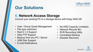 Powered by -
Our Solutions
6. Network Access Storage
Convert your existing PC to a storage device with Enjay NAS OS
• User / Group Quota Management
• File type restriction
• Raid 0,1,5 Support
• Web FTP Support
• Backup from any PC / Server
• USB Disk Support
• E-mail Notifications
• No HDD Capacity Limitation
• Network Recycle Bin
• DVR Recording Utility
• Centralised Backup
• Disaster Recovery
 