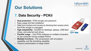 Powered by -
Our Solutions
7. Data Security - PCKii
• Dual protection : PCKii dongle and password
• Easy usage and fast installation
• Safe from hackers and viruses by blocking their access when
the PCKii dongle is unplugged
• High adaptability : Suitable for desktops, laptops, USB flash
drives, and external hard drives
• Flexible usage : One PCKii software on multiple computers
or one computer having multiple PCKii’s
• Multiple functions : File compression with encryption
capability, and file shredding capability
• Product customization on large orders
 