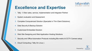 Powered by -
Excellence and Expertise
1. Tally - 5 Star sales, service, implementation and integrator Partner
2. System evaluation and Assessment
3. Complete Computerized Solution (Specialist in Thin Client Solutions)
4. Data Security & Backup Solution
5. Customized Embedded Solution
6. Web Site Designing and Web Application Hosting Solutions
7. Security and Office Automation Products including Bio-metric & CCTV Camera setup
8. Cloud Computing ( Tally On Linux )
 