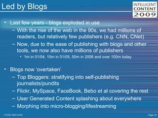 Led by Blogs Last few years - blogs exploded in use With the rise of the web in the 90s, we had millions of readers, but relatively few publishers (e.g. CNN, CNet) Now, due to the ease of publishing with blogs and other tools, we now also have millions of publishers 1m in 01/04, 10m in 01/05, 50m in 2006 and over 100m today Blogs now ‘overtaken’ Top Bloggers: stratifying into self-publishing journalists/pundits Flickr, MySpace, FaceBook, Bebo et al covering the rest User Generated Content splashing about everywhere Morphing into micro-blogging/lifestreaming 