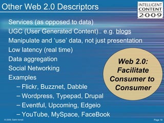 Other Web 2.0 Descriptors Services (as opposed to data) UGC (User Generated Content).. e.g.  blogs Manipulate and ‘use’ data, not just presentation Low latency (real time) Data aggregation Social Networking Examples Flickr, Buzznet, Dabble Wordpress, Typepad, Drupal Eventful, Upcoming, Edgeio YouTube, MySpace, FaceBook Web 2.0: Facilitate Consumer to  Consumer 