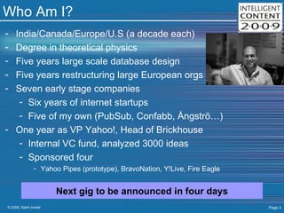 Who Am I? India/Canada/Europe/U.S (a decade each) Degree in theoretical physics Five years large scale database design Five years restructuring large European orgs Seven early stage companies Six years of internet startups Five of my own (PubSub, Confabb, Ångströ…) One year as VP Yahoo!, Head of Brickhouse Internal VC fund, analyzed 3000 ideas Sponsored four  Yahoo Pipes (prototype), BravoNation, Y!Live, Fire Eagle Next gig to be announced in four days 