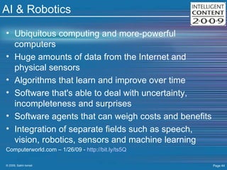 AI & Robotics Ubiquitous computing and more-powerful computers  Huge amounts of data from the Internet and physical sensors  Algorithms that learn and improve over time  Software that's able to deal with uncertainty, incompleteness and surprises  Software agents that can weigh costs and benefits  Integration of separate fields such as speech, vision, robotics, sensors and machine learning  Computerworld.com – 1/26/09 -  http://bit.ly/ts5Q   