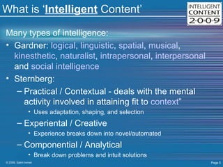 What is ‘ Intelligent  Content’ Many types of intelligence:  Gardner:  logical ,  linguistic ,  spatial ,  musical ,  kinesthetic ,  naturalist ,  intrapersonal ,  interpersonal  and  social intelligence Sternberg: Practical / Contextual - deals with the mental activity involved in attaining fit to  context ”  Uses adaptation, shaping, and selection Experiental / Creative  Experience breaks down into novel/automated Componential / Analytical  Break down problems and intuit solutions 