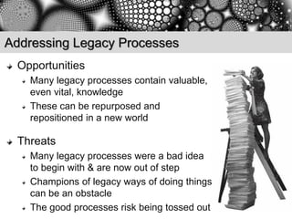 Addressing Legacy Processes
 Opportunities
   Many legacy processes contain valuable,
   even vital, knowledge
   These can be repurposed and
   repositioned in a new world

 Threats
   Many legacy processes were a bad idea
   to begin with & are now out of step
   Champions of legacy ways of doing things
   can be an obstacle
   The good processes risk being tossed out
 