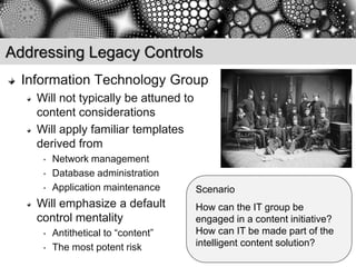 Addressing Legacy Controls
  Information Technology Group
    Will not typically be attuned to
    content considerations
    Will apply familiar templates
    derived from
     •   Network management
     •   Database administration
     •   Application maintenance       Scenario
    Will emphasize a default           How can the IT group be
    control mentality                  engaged in a content initiative?
     •   Antithetical to “content”     How can IT be made part of the
     •   The most potent risk          intelligent content solution?
 