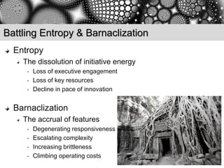 Battling Entropy & Barnaclization
  Entropy
    The dissolution of initiative energy
     •   Loss of executive engagement
     •   Loss of key resources
     •   Decline in pace of innovation


  Barnaclization
    The accrual of features
     •   Degenerating responsiveness
     •   Escalating complexity
     •   Increasing brittleness
     •   Climbing operating costs
 