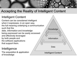 Accepting the Reality of Intelligent Content
Intelligent Content
Content can be considered intelligent
when it expresses, in an open way,
the full meaning underlying a communication
such that the
data, information and knowledge
being expressed can be easily accessed
and effectively leveraged
by both people and
the software applications
that support them.

Intelligence
The acquisition & application
of knowledge
 