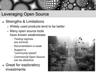 Leveraging Open Source
 Strengths & Limitations
   Widely used products tend to be better
   Many open source tools
   have known weaknesses
    •   Testing regimes
        are minimal
    •   Documentation is weak
    •   Support is
        “community based”
    •   Commercial Open Source
        can be attractive
 Great for exploratory
 investments
 