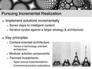 Pursuing Incremental Realization
  Implement solutions incrementally
    Seven steps to intelligent content
    Iterative cycles against a larger strategy & architecture

  Key principles
    Content-oriented architecture
     •   Versus a technology oriented
         architecture
    Modular solution components
    Twinned investments
     •   Open source implementations
     •   Commercial product realizations
 