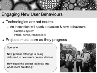 Engaging New User Behaviours
 Technologies are not neutral
    An innovation will spark a reaction & new behaviours
     •   Complex system
     •   Probe, sense, react model
 Projects must learn as they progress
  Scenario

  New product offerings is being
  delivered to new users on new devices.

  How could the project team tap into
  what users are doing?
 