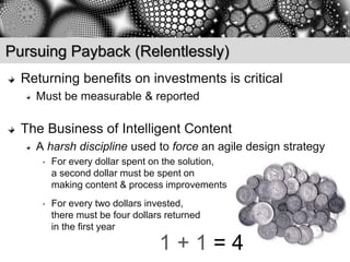 Pursuing Payback (Relentlessly)
  Returning benefits on investments is critical
    Must be measurable & reported

  The Business of Intelligent Content
    A harsh discipline used to force an agile design strategy
     •   For every dollar spent on the solution,
         a second dollar must be spent on
         making content & process improvements
     •   For every two dollars invested,
         there must be four dollars returned
         in the first year

                                  1+1=4
 