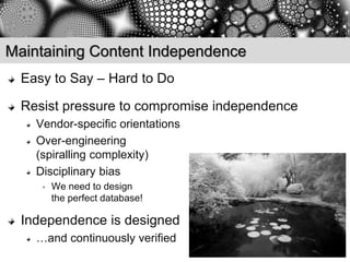 Maintaining Content Independence
  Easy to Say – Hard to Do

  Resist pressure to compromise independence
    Vendor-specific orientations
    Over-engineering
    (spiralling complexity)
    Disciplinary bias
     •   We need to design
         the perfect database!

  Independence is designed
    …and continuously verified
 