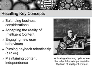 Recalling Key Concepts
  Balancing business
  considerations
  Accepting the reality of
  Intelligent Content
  Engaging new user
  behaviours
  Pursing payback relentlessly
  (1+1=4)
  Maintaining content            Activating a learning cycle where
                                 the value & knowledge persist in
  independence                     the form of intelligent content
 