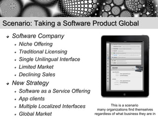 Scenario: Taking a Software Product Global
  Software Company
     Niche Offering
     Traditional Licensing
     Single Unilingual Interface
     Limited Market
     Declining Sales
  New Strategy
     Software as a Service Offering
     App clients
     Multiple Localized Interfaces              This is a scenario
                                        many organizations find themselves
     Global Market                    regardless of what business they are in
 