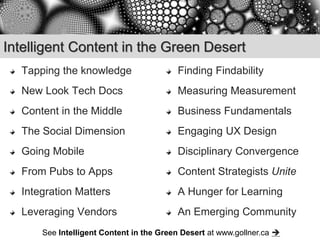 Intelligent Content in the Green Desert
  Tapping the knowledge                  Finding Findability
  New Look Tech Docs                     Measuring Measurement
  Content in the Middle                  Business Fundamentals
  The Social Dimension                   Engaging UX Design
  Going Mobile                           Disciplinary Convergence
  From Pubs to Apps                      Content Strategists Unite
  Integration Matters                    A Hunger for Learning
  Leveraging Vendors                     An Emerging Community
      See Intelligent Content in the Green Desert at www.gollner.ca 
 