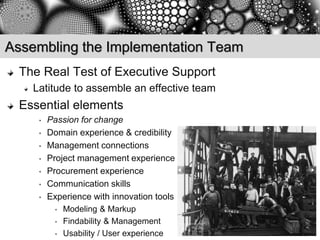 Assembling the Implementation Team
  The Real Test of Executive Support
    Latitude to assemble an effective team
  Essential elements
     •   Passion for change
     •   Domain experience & credibility
     •   Management connections
     •   Project management experience
     •   Procurement experience
     •   Communication skills
     •   Experience with innovation tools
           •   Modeling & Markup
           •   Findability & Management
           •   Usability / User experience
 