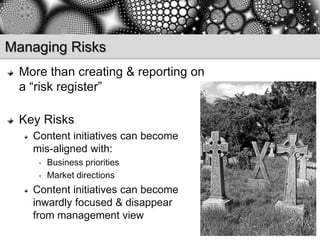 Managing Risks
 More than creating & reporting on
 a “risk register”

 Key Risks
   Content initiatives can become
   mis-aligned with:
    •   Business priorities
    •   Market directions
   Content initiatives can become
   inwardly focused & disappear
   from management view
 