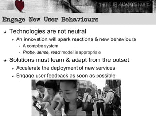 Engage New User Behaviours
 Technologies are not neutral
   An innovation will spark reactions & new behaviours
    •   A complex system
    •   Probe, sense, react model is appropriate
 Solutions must learn & adapt from the outset
   Accelerate the deployment of new services
   Engage user feedback as soon as possible
 