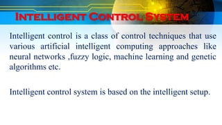 Intelligent Control System
Intelligent control is a class of control techniques that use
various artificial intelligent computing approaches like
neural networks ,fuzzy logic, machine learning and genetic
algorithms etc.
Intelligent control system is based on the intelligent setup.
 