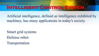 Intelligent Control System
Artificial intelligence, defined as intelligence exhibited by
machines, has many applications in today's society.
Smart grid systems
Defense robot
Transportation
 