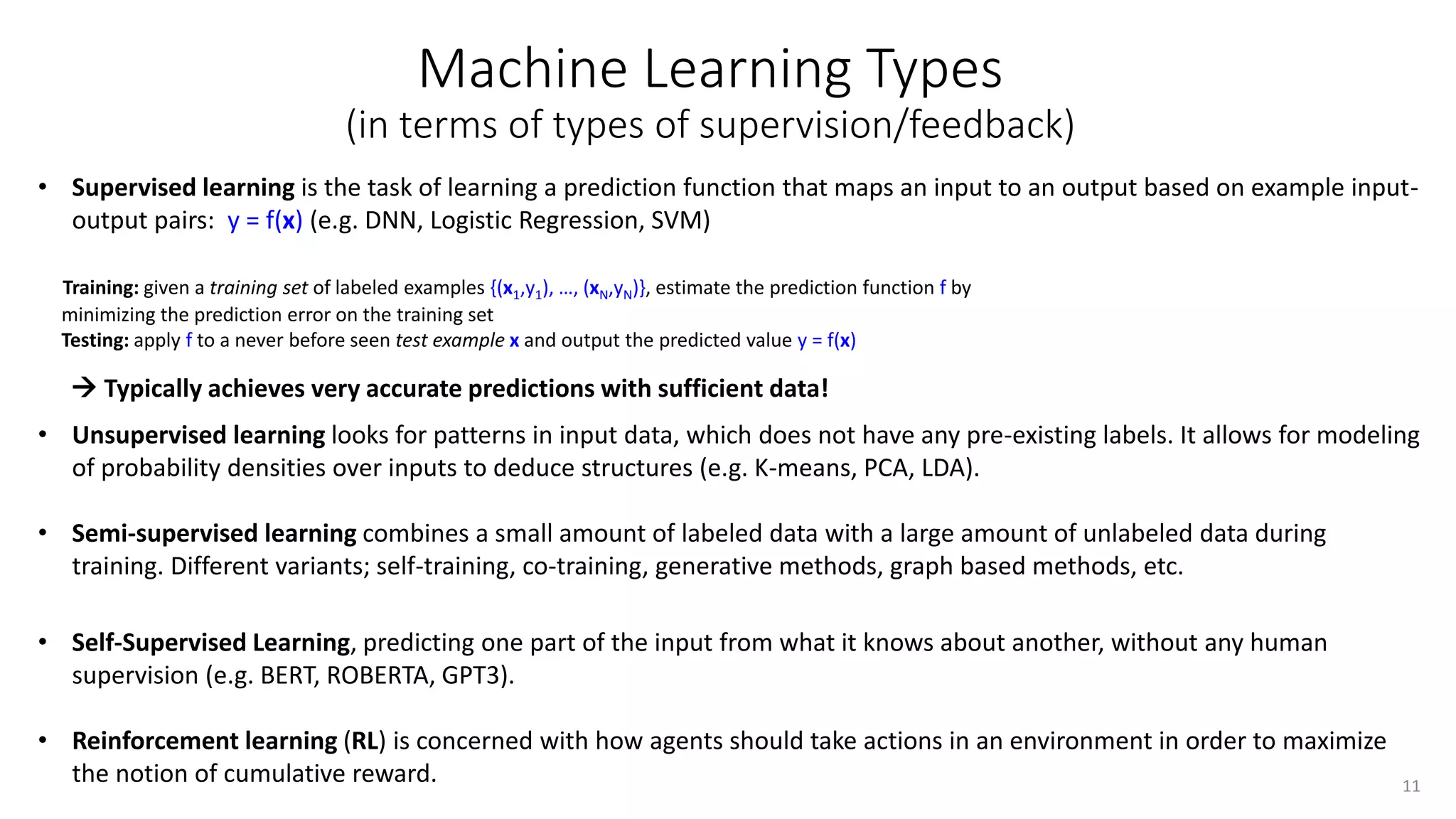Machine Learning Types
(in terms of types of supervision/feedback)
• Supervised learning is the task of learning a prediction function that maps an input to an output based on example input-
output pairs: y = f(x) (e.g. DNN, Logistic Regression, SVM)
Training: given a training set of labeled examples {(x1,y1), …, (xN,yN)}, estimate the prediction function f by
minimizing the prediction error on the training set
Testing: apply f to a never before seen test example x and output the predicted value y = f(x)
• Unsupervised learning looks for patterns in input data, which does not have any pre-existing labels. It allows for modeling
of probability densities over inputs to deduce structures (e.g. K-means, PCA, LDA).
• Semi-supervised learning combines a small amount of labeled data with a large amount of unlabeled data during
training. Different variants; self-training, co-training, generative methods, graph based methods, etc.
• Self-Supervised Learning, predicting one part of the input from what it knows about another, without any human
supervision (e.g. BERT, ROBERTA, GPT3).
• Reinforcement learning (RL) is concerned with how agents should take actions in an environment in order to maximize
the notion of cumulative reward. 11
 Typically achieves very accurate predictions with sufficient data!
 
