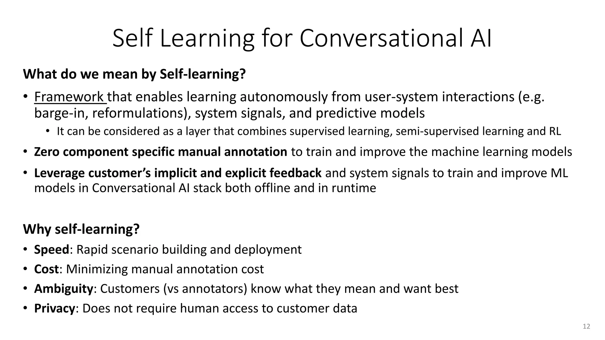 Self Learning for Conversational AI
What do we mean by Self-learning?
• Framework that enables learning autonomously from user-system interactions (e.g.
barge-in, reformulations), system signals, and predictive models
• It can be considered as a layer that combines supervised learning, semi-supervised learning and RL
• Zero component specific manual annotation to train and improve the machine learning models
• Leverage customer’s implicit and explicit feedback and system signals to train and improve ML
models in Conversational AI stack both offline and in runtime
Why self-learning?
• Speed: Rapid scenario building and deployment
• Cost: Minimizing manual annotation cost
• Ambiguity: Customers (vs annotators) know what they mean and want best
• Privacy: Does not require human access to customer data
12
 
