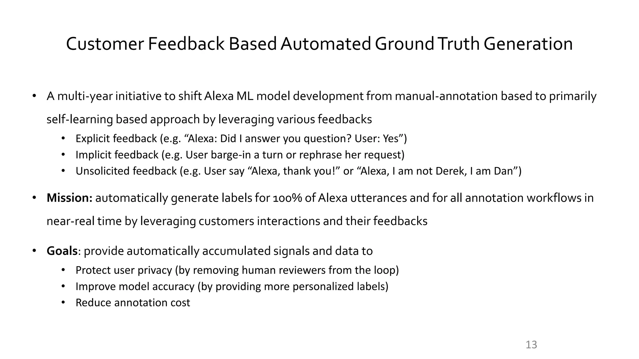 Customer Feedback BasedAutomatedGroundTruth Generation
• A multi-year initiative to shiftAlexa ML model development from manual-annotation based to primarily
self-learning based approach by leveraging various feedbacks
• Explicit feedback (e.g. “Alexa: Did I answer you question? User: Yes”)
• Implicit feedback (e.g. User barge-in a turn or rephrase her request)
• Unsolicited feedback (e.g. User say “Alexa, thank you!” or “Alexa, I am not Derek, I am Dan”)
• Mission: automatically generate labels for 100% of Alexa utterances and for all annotation workflows in
near-real time by leveraging customers interactions and their feedbacks
• Goals: provide automatically accumulated signals and data to
• Protect user privacy (by removing human reviewers from the loop)
• Improve model accuracy (by providing more personalized labels)
• Reduce annotation cost
13
 
