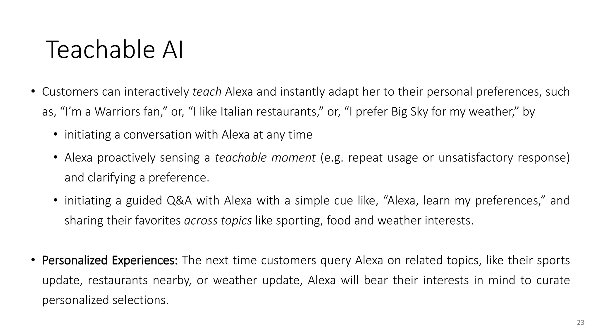 Teachable AI
• Customers can interactively teach Alexa and instantly adapt her to their personal preferences, such
as, “I’m a Warriors fan,” or, “I like Italian restaurants,” or, “I prefer Big Sky for my weather,” by
• initiating a conversation with Alexa at any time
• Alexa proactively sensing a teachable moment (e.g. repeat usage or unsatisfactory response)
and clarifying a preference.
• initiating a guided Q&A with Alexa with a simple cue like, “Alexa, learn my preferences,” and
sharing their favorites across topics like sporting, food and weather interests.
• Personalized Experiences: The next time customers query Alexa on related topics, like their sports
update, restaurants nearby, or weather update, Alexa will bear their interests in mind to curate
personalized selections.
23
 