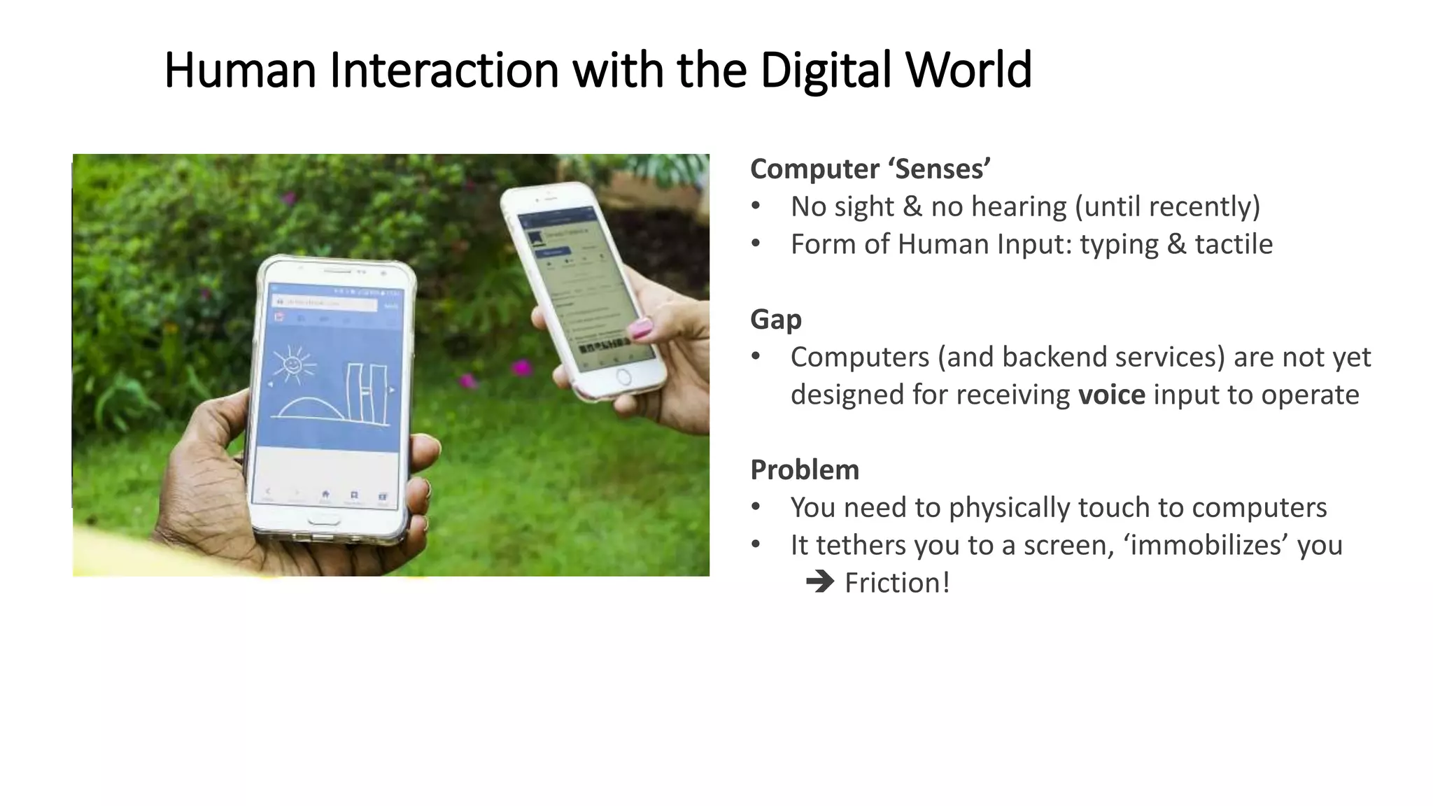 Human Interaction with the Digital World
Human Senses: sight, hearing, touch, smell, taste Computer ‘Senses’
• No sight & no hearing (until recently)
• Form of Human Input: typing & tactile
Gap
• Computers (and backend services) are not yet
designed for receiving voice input to operate
Problem
• You need to physically touch to computers
• It tethers you to a screen, ‘immobilizes’ you
 Friction!
• The perception of our senses are created and
stored in different parts of the brain
 