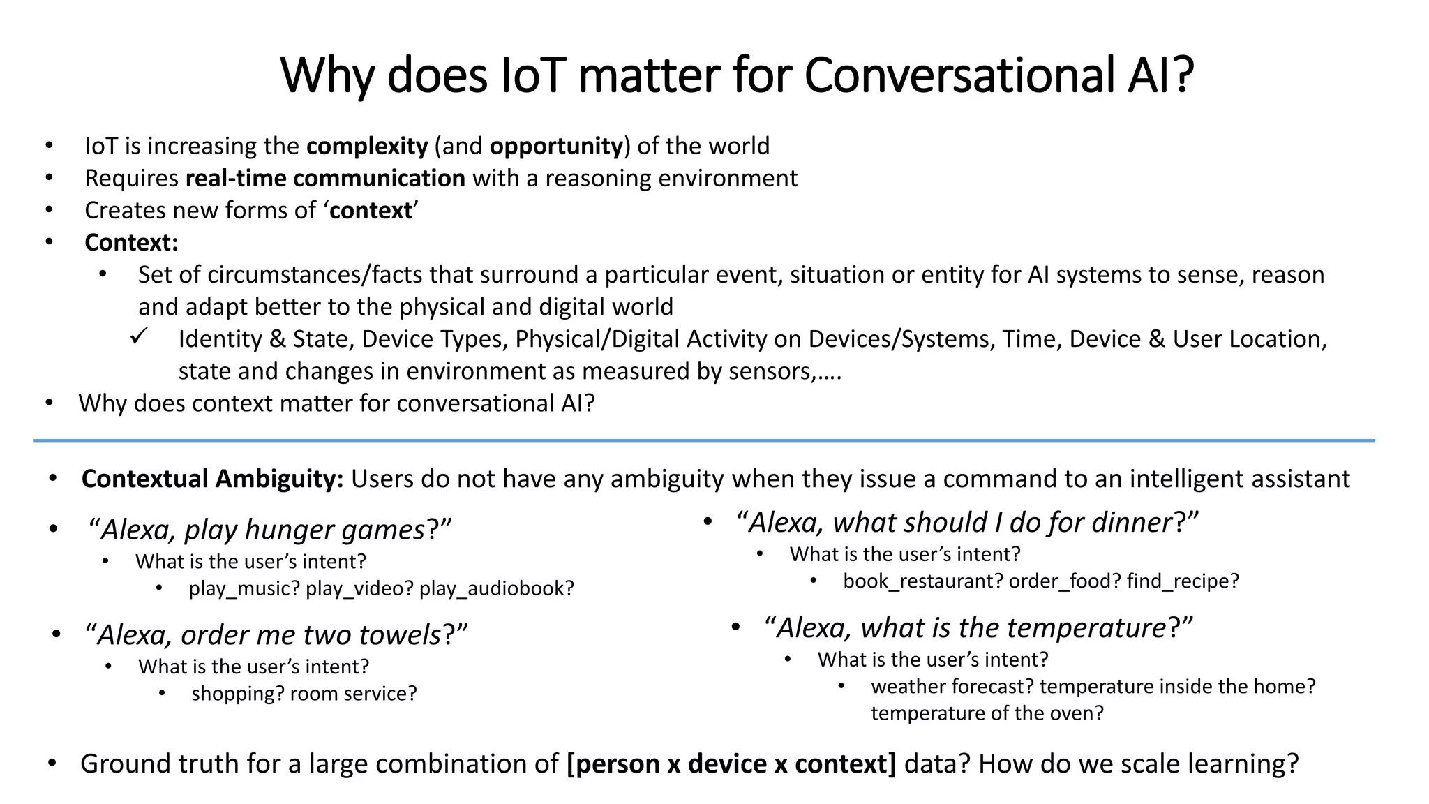 Why does IoT matter for Conversational AI?
• “Alexa, play hunger games?”
• What is the user’s intent?
• play_music? play_video? play_audiobook?
• “Alexa, what should I do for dinner?”
• What is the user’s intent?
• book_restaurant? order_food? find_recipe?
• Ground truth for a large combination of [person x device x context] data? How do we scale learning?
• “Alexa, order me two towels?”
• What is the user’s intent?
• shopping? room service?
• “Alexa, what is the temperature?”
• What is the user’s intent?
• weather forecast? temperature inside the home?
temperature of the oven?
• IoT is increasing the complexity (and opportunity) of the world
• Requires real-time communication with a reasoning environment
• Creates new forms of ‘context’
• Context:
• Set of circumstances/facts that surround a particular event, situation or entity for AI systems to sense, reason
and adapt better to the physical and digital world
 Identity & State, Device Types, Physical/Digital Activity on Devices/Systems, Time, Device & User Location,
state and changes in environment as measured by sensors,….
• Why does context matter for conversational AI?
• Contextual Ambiguity: Users do not have any ambiguity when they issue a command to an intelligent assistant
 