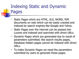 Indexing Static and Dynamic
Pages
   Static Pages which are HTML, XLS, WORD, PDF
    documents on web which can be easily crawled and
    indexed by search engines like Google and Yahoo.
   Static Pages over the internet can be passed into
    Lucene and indexed and searched with direct URLs.
   Dynamic Pages which are generated due to result of
    parameters submitted; like search results pages,
    Database hidden pages cannot be indexed with direct
    URLs.
   To index Dynamic Pages we need the parameters
    submitted by users to generate those pages.
 