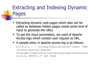 Extracting and Indexing Dynamic
Pages
   Extracting dynamic web pages which also can be
    called as database hidden pages needs some kind of
    input to generate the URLs
   To get the input parameters, we used of Apache
    Access logs which contain user request as URL.
   A sample entry in Apache access log is as follows:
    127.0.0.1 - - [31/Aug/2005:18:44:03 -0400] "GET
    /archon/servlet/search?
    formname=simple&fulltext=maly&group=subject&sor
    t=title HTTP/1.1" 200 9560
 