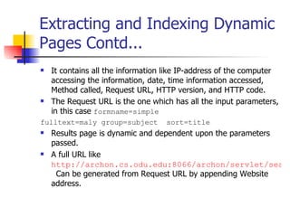 Extracting and Indexing Dynamic
Pages Contd...
   It contains all the information like IP-address of the computer
    accessing the information, date, time information accessed,
    Method called, Request URL, HTTP version, and HTTP code.
   The Request URL is the one which has all the input parameters,
    in this case formname=simple
fulltext=maly group=subject        sort=title
   Results page is dynamic and dependent upon the parameters
    passed.
   A full URL like
    http://archon.cs.odu.edu:8066/archon/servlet/searc
     Can be generated from Request URL by appending Website
    address.
 