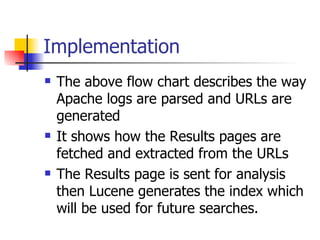 Implementation
   The above flow chart describes the way
    Apache logs are parsed and URLs are
    generated
   It shows how the Results pages are
    fetched and extracted from the URLs
   The Results page is sent for analysis
    then Lucene generates the index which
    will be used for future searches.
 
