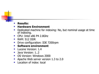    Results:
   Hardware Environment
   Dedicated machine for indexing: No, but nominal usage at time
    of indexing.
   CPU: Intel x86 P4 2.8Ghz
   RAM: 512 DDR
   Drive configuration: IDE 7200rpm
   Software environment
   Lucene Version: 1.4
   Java Version: 1..2
   OS Version: Windows 2000
   Apache Web server version 1.3 to 2.0
   Location of index: local
 