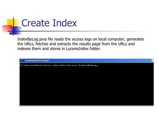 Create Index
IndexByLog.java file reads the access logs on local computer, generates
the URLs, fetches and extracts the results page from the URLs and
indexes them and stores in LuceneIndex folder.
 