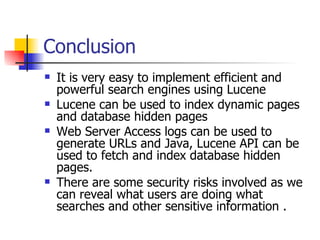 Conclusion
   It is very easy to implement efficient and
    powerful search engines using Lucene
   Lucene can be used to index dynamic pages
    and database hidden pages
   Web Server Access logs can be used to
    generate URLs and Java, Lucene API can be
    used to fetch and index database hidden
    pages.
   There are some security risks involved as we
    can reveal what users are doing what
    searches and other sensitive information .
 
