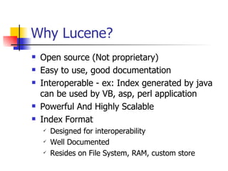 Why Lucene?
   Open source (Not proprietary)
   Easy to use, good documentation
   Interoperable - ex: Index generated by java
    can be used by VB, asp, perl application
   Powerful And Highly Scalable
   Index Format
       Designed for interoperability
       Well Documented
       Resides on File System, RAM, custom store
 
